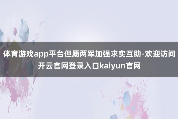 体育游戏app平台但愿两军加强求实互助-欢迎访问开云官网登录入口kaiyun官网