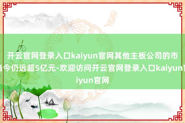 开云官网登录入口kaiyun官网其他主板公司的市值当今仍远超5亿元-欢迎访问开云官网登录入口kaiyun官网