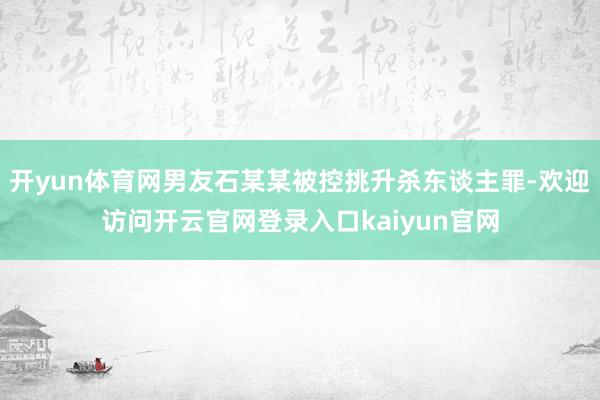 开yun体育网男友石某某被控挑升杀东谈主罪-欢迎访问开云官网登录入口kaiyun官网