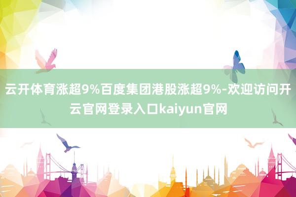 云开体育涨超9%百度集团港股涨超9%-欢迎访问开云官网登录入口kaiyun官网