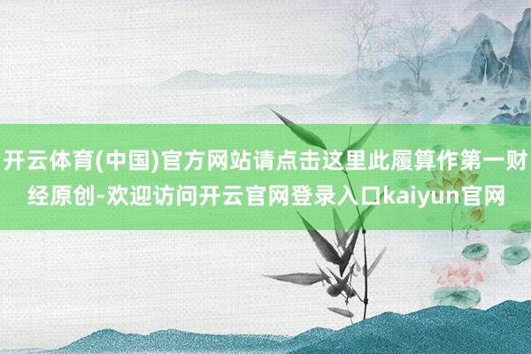 开云体育(中国)官方网站请点击这里此履算作第一财经原创-欢迎访问开云官网登录入口kaiyun官网