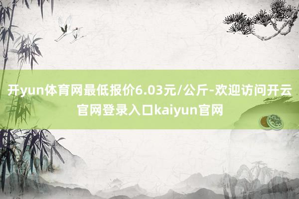 开yun体育网最低报价6.03元/公斤-欢迎访问开云官网登录入口kaiyun官网