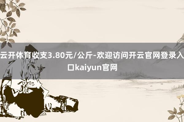 云开体育收支3.80元/公斤-欢迎访问开云官网登录入口kaiyun官网